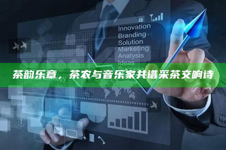 茶韵乐章,茶农与音乐家共谱采茶交响诗